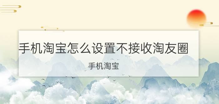 手机淘宝怎么设置不接收淘友圈 手机淘宝 淘友圈 设置